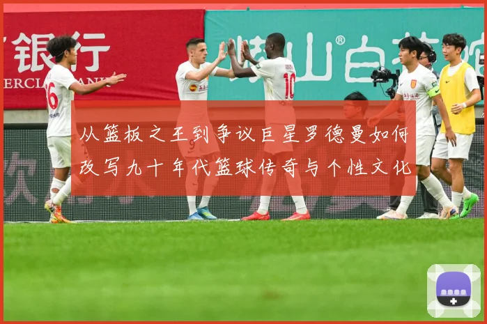 从篮板之王到争议巨星罗德曼如何改写九十年代篮球传奇与个性文化赛场复盘：最新赛事动态与深度分析