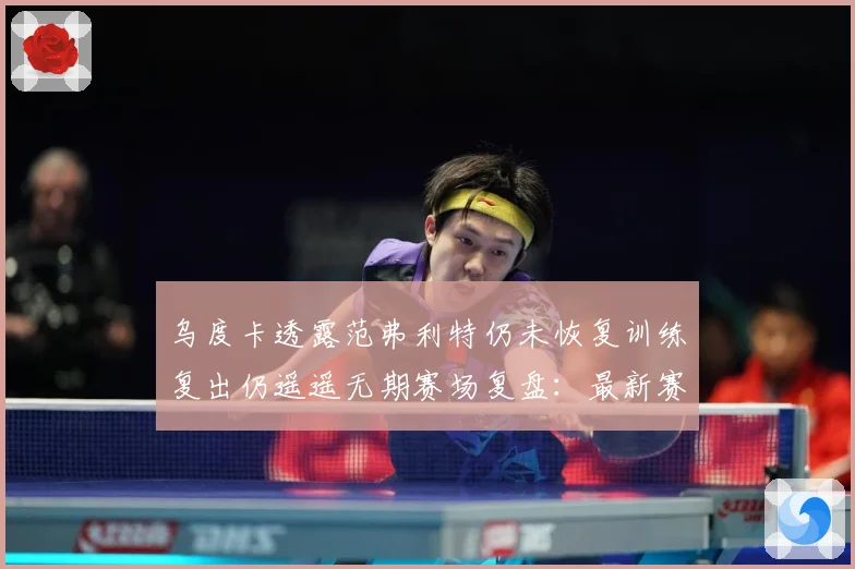 乌度卡透露范弗利特仍未恢复训练复出仍遥遥无期赛场复盘：最新赛事动态与深度分析