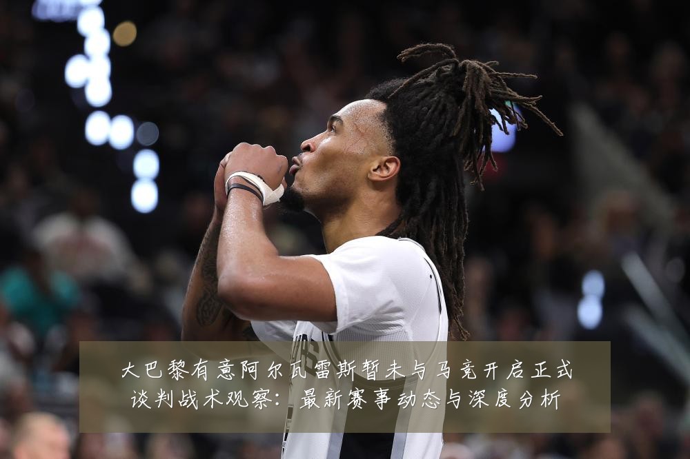 大巴黎有意阿尔瓦雷斯暂未与马竞开启正式谈判战术观察：最新赛事动态与深度分析