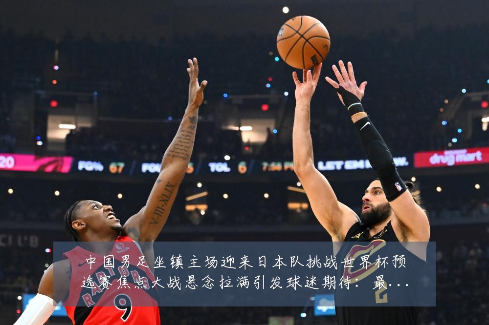 中国男足坐镇主场迎来日本队挑战世界杯预选赛焦点大战悬念拉满引发球迷期待:最新赛事动态与深度分析