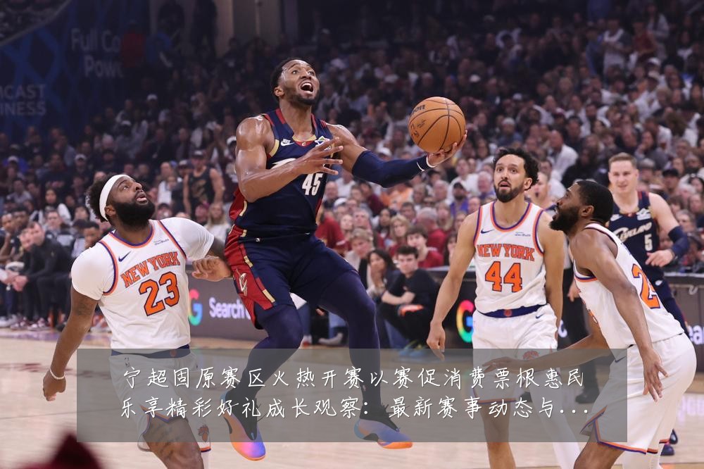 宁超固原赛区火热开赛以赛促消费票根惠民乐享精彩好礼成长观察:最新赛事动态与深度分析