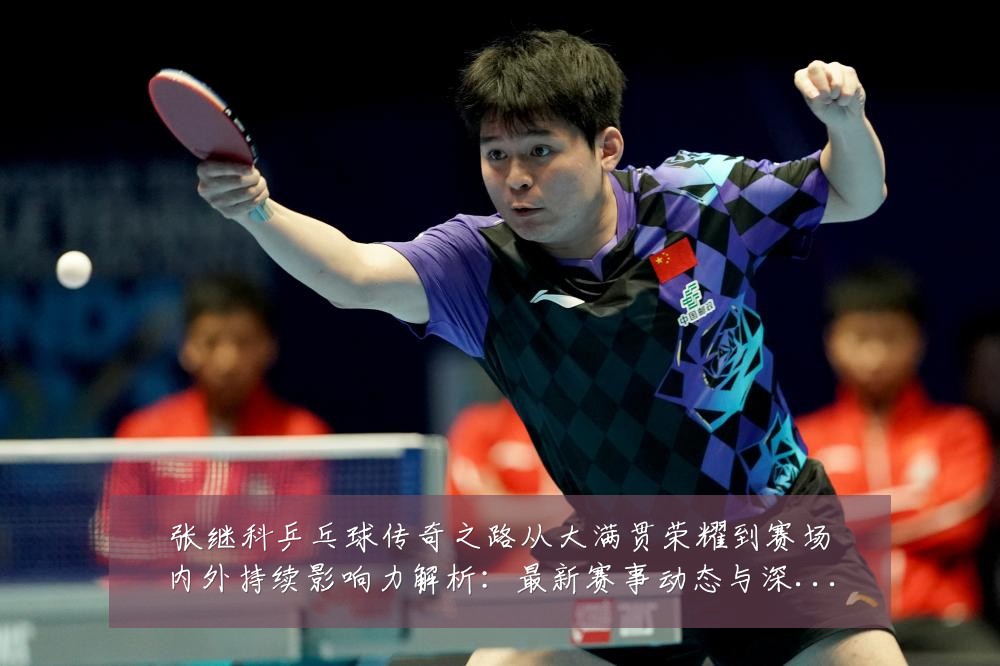 张继科乒乓球传奇之路从大满贯荣耀到赛场内外持续影响力解析:最新赛事动态与深度分析